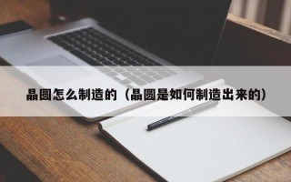 晶圆怎么制造的（晶圆是如何制造出来的）