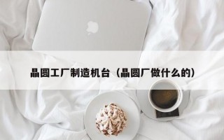 晶圆工厂制造机台（晶圆厂做什么的）