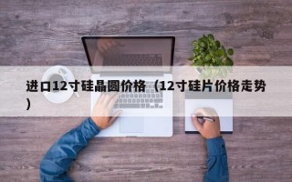 进口12寸硅晶圆价格（12寸硅片价格走势）