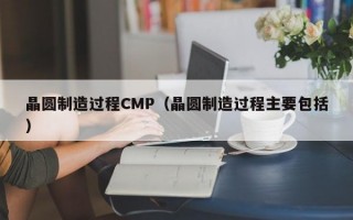 晶圆制造过程CMP（晶圆制造过程主要包括）