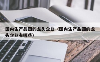 国内生产晶圆的龙头企业（国内生产晶圆的龙头企业有哪些）