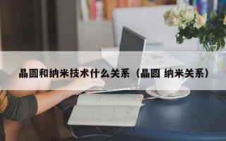 晶圆和纳米技术什么关系（晶圆 纳米关系）