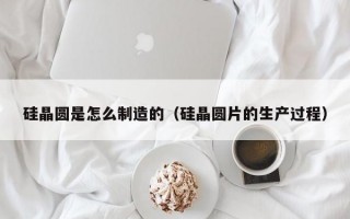 硅晶圆是怎么制造的（硅晶圆片的生产过程）