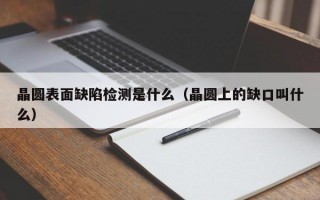 晶圆表面缺陷检测是什么（晶圆上的缺口叫什么）