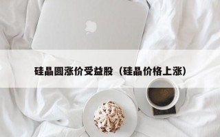 硅晶圆涨价受益股（硅晶价格上涨）