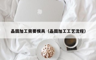 晶圆加工需要模具（晶圆加工工艺流程）